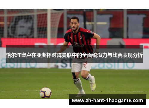 恰尔汗奥卢在亚洲杯对阵曼联中的全面统治力与比赛表现分析