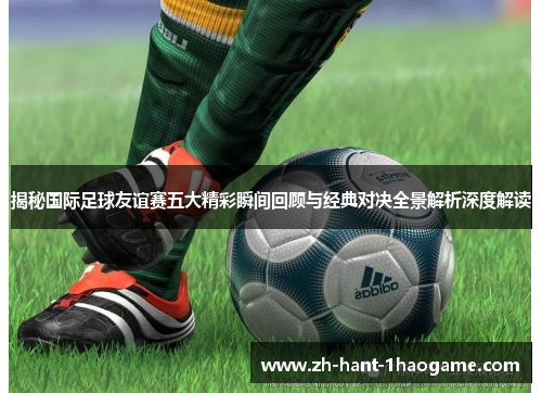 揭秘国际足球友谊赛五大精彩瞬间回顾与经典对决全景解析深度解读