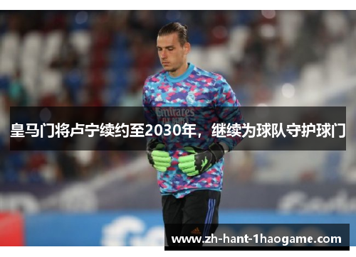 皇马门将卢宁续约至2030年，继续为球队守护球门