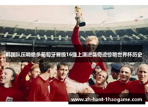 韩国队压哨绝杀葡萄牙晋级16强上演逆袭奇迹惊艳世界杯历史