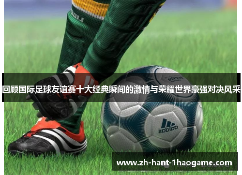 回顾国际足球友谊赛十大经典瞬间的激情与荣耀世界豪强对决风采
